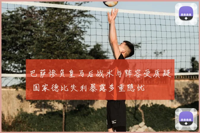 巴萨惨负皇马后战术与阵容受质疑 国家德比失利暴露多重隐忧