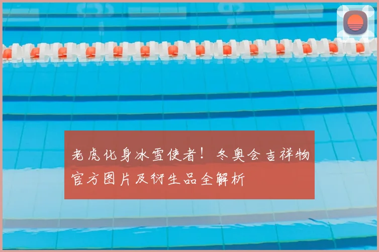 老虎化身冰雪使者！冬奥会吉祥物官方图片及衍生品全解析
