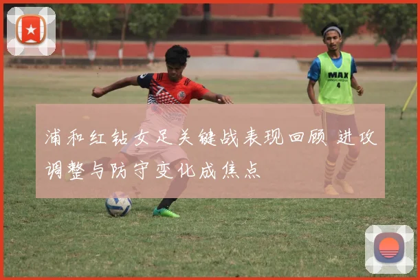 浦和红钻女足关键战表现回顾 进攻调整与防守变化成焦点