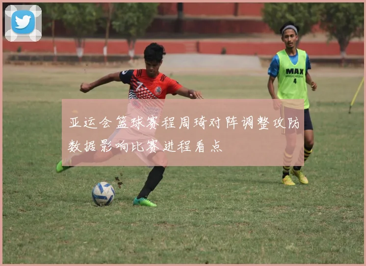 亚运会篮球赛程周琦对阵调整攻防数据影响比赛进程看点