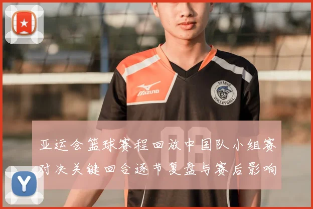 亚运会篮球赛程回放中国队小组赛对决关键回合逐节复盘与赛后影响