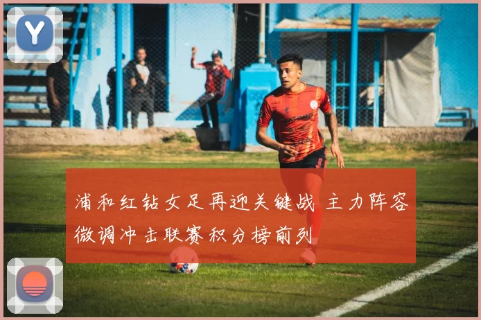 浦和红钻女足再迎关键战 主力阵容微调冲击联赛积分榜前列