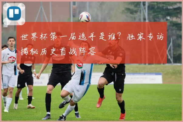 世界杯第一届选手是谁?独家专访揭秘历史首战阵容