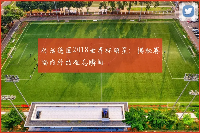 对话德国2018世界杯明星：揭秘赛场内外的难忘瞬间