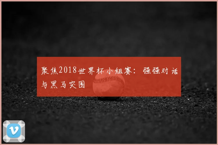 聚焦2018世界杯小组赛:强强对话与黑马突围