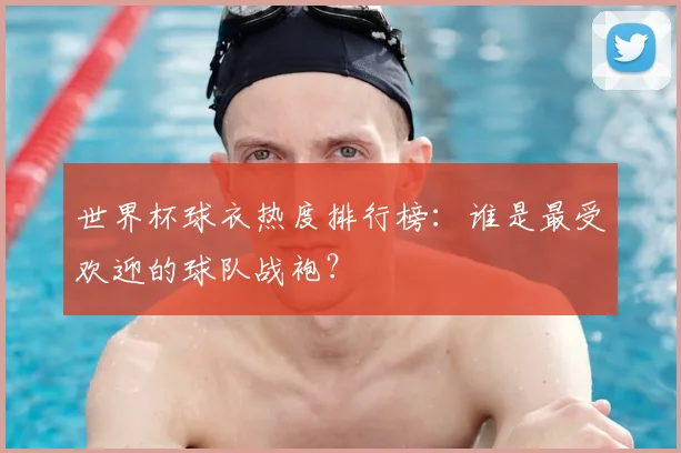 世界杯球衣热度排行榜:谁是最受欢迎的球队战袍?