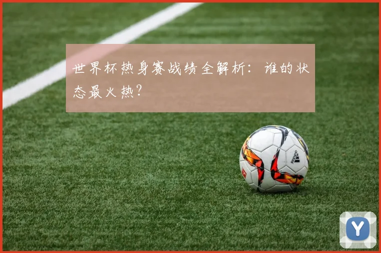 世界杯热身赛战绩全解析：谁的状态最火热？