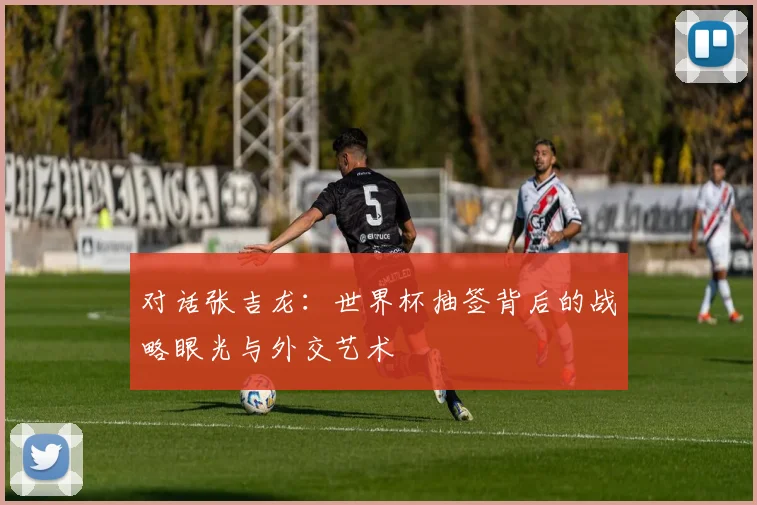 对话张吉龙：世界杯抽签背后的战略眼光与外交艺术