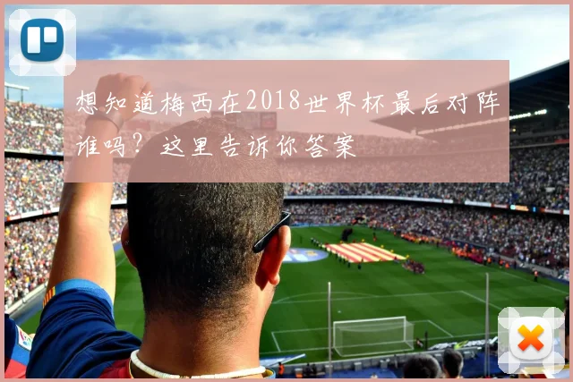 想知道梅西在2018世界杯最后对阵谁吗?这里告诉你答案
