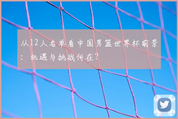 从12人名单看中国男篮世界杯前景：机遇与挑战何在？