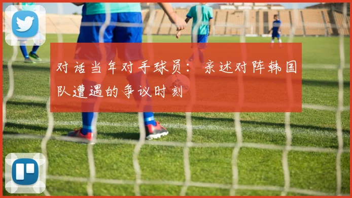 对话当年对手球员：亲述对阵韩国队遭遇的争议时刻
