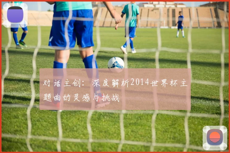 对话主创：深度解析2014世界杯主题曲的灵感与挑战