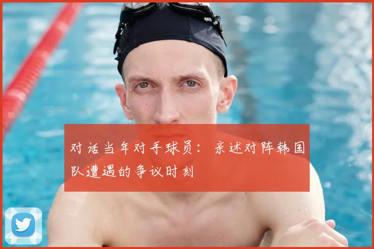 对话当年对手球员：亲述对阵韩国队遭遇的争议时刻