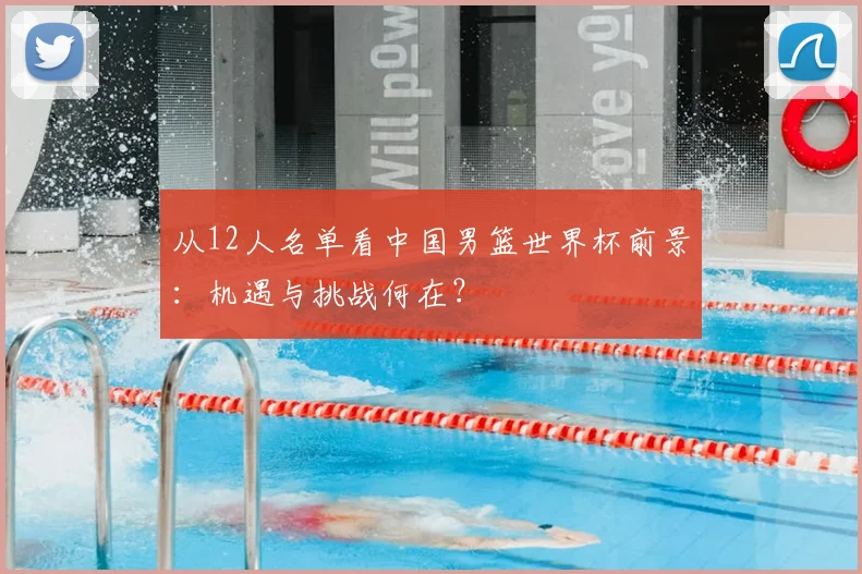 从12人名单看中国男篮世界杯前景：机遇与挑战何在？