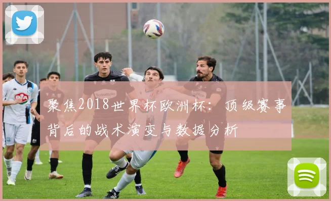 聚焦2018世界杯欧洲杯:顶级赛事背后的战术演变与数据分析