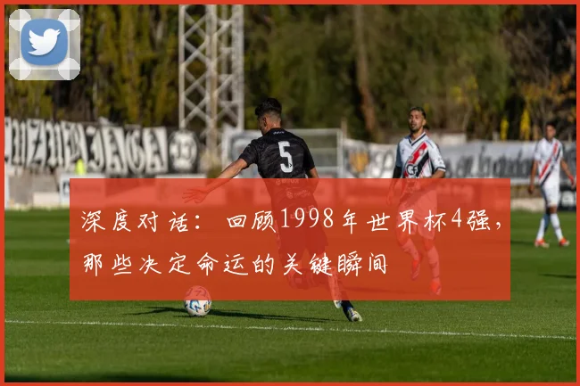 深度对话：回顾1998年世界杯4强，那些决定命运的关键瞬间