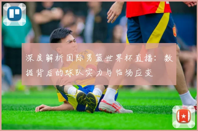 深度解析国际男篮世界杯直播：数据背后的球队实力与临场应变