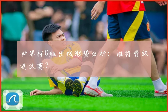 世界杯G组出线形势分析：谁将晋级淘汰赛？