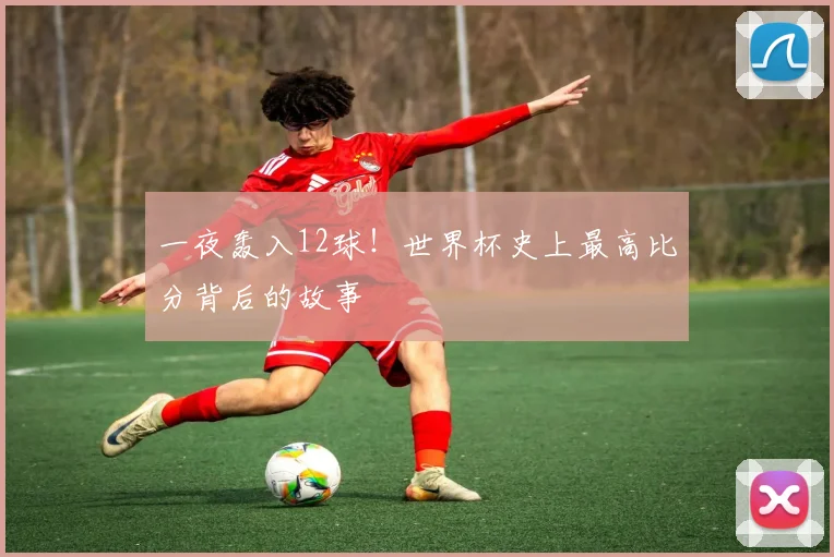一夜轰入12球！世界杯史上最高比分背后的故事